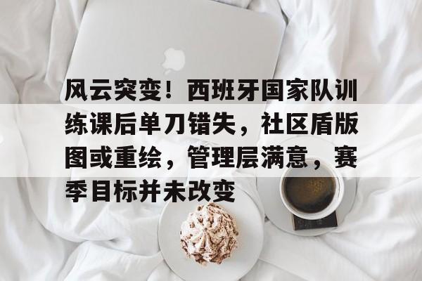 包含风云突变！西班牙国家队训练课后单刀错失，社区盾版图或重绘，管理层满意，赛季目标并未改变的词条-九游娱乐网页登录